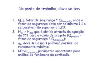 No ponto de trabalho, deve-se ter:
1. Qτ ≥ fator de segurança * Qdesejada, onde o
fator de segurança deve ser no mínimo 1,1 e
se possível não superior a 1,20;
2. HBτ ≥ HBpp que é obtido através da equação
da CCI para a vazão de projeto (Qprojeto =
fator de segurança * Qdesejada);
3. ηBτ deve ser o mais próximo possível do
rendimento máximo;
4. NPSHrequerido parâmetro importante para
análise do fenômeno de cavitação.
 