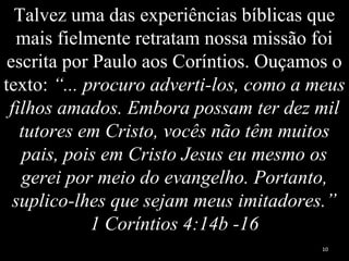 Talvez uma das experiências bíblicas que
mais fielmente retratam nossa missão foi
escrita por Paulo aos Coríntios. Ouçamos o
texto: “... procuro adverti-los, como a meus
filhos amados. Embora possam ter dez mil
tutores em Cristo, vocês não têm muitos
pais, pois em Cristo Jesus eu mesmo os
gerei por meio do evangelho. Portanto,
suplico-lhes que sejam meus imitadores.”
1 Coríntios 4:14b -16
10
 