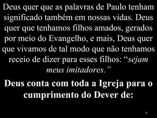 Deus quer que as palavras de Paulo tenham
significado também em nossas vidas. Deus
quer que tenhamos filhos amados, gerados
por meio do Evangelho, e mais, Deus quer
que vivamos de tal modo que não tenhamos
receio de dizer para esses filhos: “sejam
meus imitadores.”
Deus conta com toda a Igreja para o
cumprimento do Dever de:
11
 