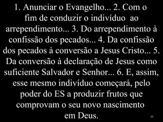 1. Anunciar o Evangelho... 2. Com o
fim de conduzir o indivíduo ao
arrependimento... 3. Do arrependimento à
confissão dos pecados... 4. Da confissão
dos pecados à conversão a Jesus Cristo... 5.
Da conversão à declaração de Jesus como
suficiente Salvador e Senhor... 6. E, assim,
esse mesmo indivíduo começará, pelo
poder do ES a produzir frutos que
comprovam o seu novo nascimento
em Deus. 12
 
