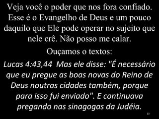 Veja você o poder que nos fora confiado.
Esse é o Evangelho de Deus e um pouco
daquilo que Ele pode operar no sujeito que
nele crê. Não posso me calar.
Ouçamos o textos:
Lucas 4:43,44 Mas ele disse: "É necessário
que eu pregue as boas novas do Reino de
Deus noutras cidades também, porque
para isso fui enviado". E continuava
pregando nas sinagogas da Judéia.
13
 