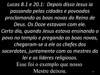 Lucas 8.1 e 20.1: Depois disso Jesus ia
passando pelas cidades e povoados
proclamando as boas novas do Reino de
Deus. Os Doze estavam com ele.
Certo dia, quando Jesus estava ensinando o
povo no templo e pregando as boas novas,
chegaram-se a ele os chefes dos
sacerdotes, juntamente com os mestres da
lei e os líderes religiosos.
Esse foi o exemplo que nosso
Mestre deixou. 14
 