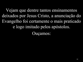 Vejam que dentre tantos ensinamentos
deixados por Jesus Cristo, a anunciação do
Evangelho foi certamente o mais praticado
e logo imitado pelos apóstolos.
Ouçamos:
15
 