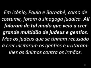 Em Icônio, Paulo e Barnabé, como de
costume, foram à sinagoga judaica. Ali
falaram de tal modo que veio a crer
grande multidão de judeus e gentios.
Mas os judeus que se tinham recusado
a crer incitaram os gentios e irritaram-
lhes os ânimos contra os irmãos.
16
 
