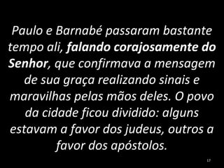 Paulo e Barnabé passaram bastante
tempo ali, falando corajosamente do
Senhor, que confirmava a mensagem
de sua graça realizando sinais e
maravilhas pelas mãos deles. O povo
da cidade ficou dividido: alguns
estavam a favor dos judeus, outros a
favor dos apóstolos.
17
 