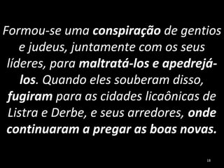 Formou-se uma conspiração de gentios
e judeus, juntamente com os seus
líderes, para maltratá-los e apedrejá-
los. Quando eles souberam disso,
fugiram para as cidades licaônicas de
Listra e Derbe, e seus arredores, onde
continuaram a pregar as boas novas.
18
 