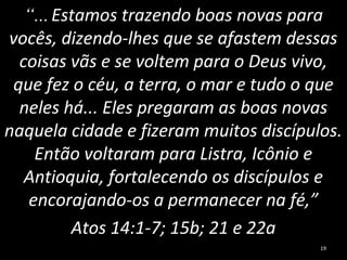 “...Estamos trazendo boas novas para
vocês, dizendo-lhes que se afastem dessas
coisas vãs e se voltem para o Deus vivo,
que fez o céu, a terra, o mar e tudo o que
neles há... Eles pregaram as boas novas
naquela cidade e fizeram muitos discípulos.
Então voltaram para Listra, Icônio e
Antioquia, fortalecendo os discípulos e
encorajando-os a permanecer na fé,”
Atos 14:1-7; 15b; 21 e 22a
19
 