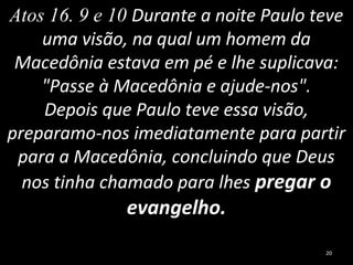 Atos 16. 9 e 10 Durante a noite Paulo teve
uma visão, na qual um homem da
Macedônia estava em pé e lhe suplicava:
"Passe à Macedônia e ajude-nos".
Depois que Paulo teve essa visão,
preparamo-nos imediatamente para partir
para a Macedônia, concluindo que Deus
nos tinha chamado para lhes pregar o
evangelho.
20
 
