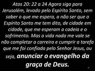 Atos 20: 22 a 24 Agora sigo para
Jerusalém, levado pelo Espírito Santo, sem
saber o que me espera, a não ser que o
Espírito Santo me tem dito, de cidade em
cidade, que me esperam a cadeia e o
sofrimento. Mas a vida nada me vale se
não completar a carreira e cumprir a tarefa
que me foi confiada pelo Senhor Jesus, ou
seja, anunciar o evangelho da
graça de Deus. 21
 