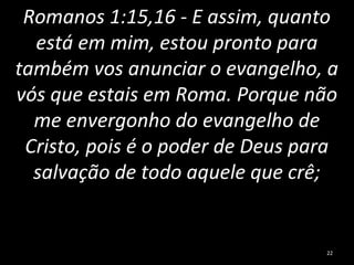 Romanos 1:15,16 - E assim, quanto
está em mim, estou pronto para
também vos anunciar o evangelho, a
vós que estais em Roma. Porque não
me envergonho do evangelho de
Cristo, pois é o poder de Deus para
salvação de todo aquele que crê;
22
 