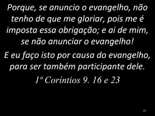 Porque, se anuncio o evangelho, não
tenho de que me gloriar, pois me é
imposta essa obrigação; e ai de mim,
se não anunciar o evangelho!
E eu faço isto por causa do evangelho,
para ser também participante dele.
1ª Coríntios 9. 16 e 23
23
 