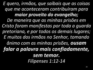 E quero, irmãos, que saibais que as coisas
que me aconteceram contribuíram para
maior proveito do evangelho;
De maneira que as minhas prisões em
Cristo foram manifestas por toda a guarda
pretoriana, e por todos os demais lugares;
E muitos dos irmãos no Senhor, tomando
ânimo com as minhas prisões, ousam
falar a palavra mais confiadamente,
sem temor.
Filipenses 1:12-14
24
 