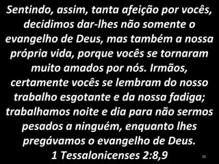 Sentindo, assim, tanta afeição por vocês,
decidimos dar-lhes não somente o
evangelho de Deus, mas também a nossa
própria vida, porque vocês se tornaram
muito amados por nós. Irmãos,
certamente vocês se lembram do nosso
trabalho esgotante e da nossa fadiga;
trabalhamos noite e dia para não sermos
pesados a ninguém, enquanto lhes
pregávamos o evangelho de Deus.
1 Tessalonicenses 2:8,9 25
 