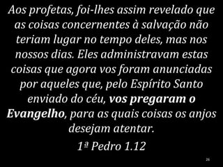 Aos profetas, foi-lhes assim revelado que
as coisas concernentes à salvação não
teriam lugar no tempo deles, mas nos
nossos dias. Eles administravam estas
coisas que agora vos foram anunciadas
por aqueles que, pelo Espírito Santo
enviado do céu, vos pregaram o
Evangelho, para as quais coisas os anjos
desejam atentar.
1ª Pedro 1.12
26
 