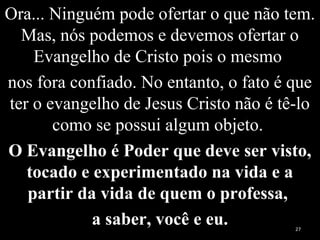 Ora... Ninguém pode ofertar o que não tem.
Mas, nós podemos e devemos ofertar o
Evangelho de Cristo pois o mesmo
nos fora confiado. No entanto, o fato é que
ter o evangelho de Jesus Cristo não é tê-lo
como se possui algum objeto.
O Evangelho é Poder que deve ser visto,
tocado e experimentado na vida e a
partir da vida de quem o professa,
a saber, você e eu. 27
 