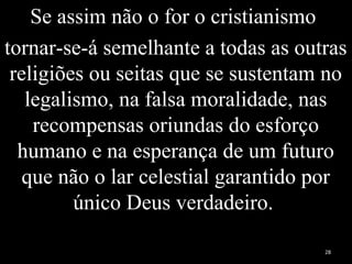 Se assim não o for o cristianismo
tornar-se-á semelhante a todas as outras
religiões ou seitas que se sustentam no
legalismo, na falsa moralidade, nas
recompensas oriundas do esforço
humano e na esperança de um futuro
que não o lar celestial garantido por
único Deus verdadeiro.
28
 