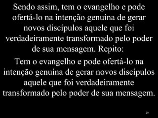 Sendo assim, tem o evangelho e pode
ofertá-lo na intenção genuína de gerar
novos discípulos aquele que foi
verdadeiramente transformado pelo poder
de sua mensagem. Repito:
Tem o evangelho e pode ofertá-lo na
intenção genuína de gerar novos discípulos
aquele que foi verdadeiramente
transformado pelo poder de sua mensagem.
29
 