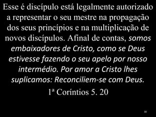 Esse é discípulo está legalmente autorizado
a representar o seu mestre na propagação
dos seus princípios e na multiplicação de
novos discípulos. Afinal de contas, somos
embaixadores de Cristo, como se Deus
estivesse fazendo o seu apelo por nosso
intermédio. Por amor a Cristo lhes
suplicamos: Reconciliem-se com Deus.
1ª Coríntios 5. 20
30
 