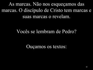 As marcas. Não nos esqueçamos das
marcas. O discípulo de Cristo tem marcas e
suas marcas o revelam.
Vocês se lembram de Pedro?
Ouçamos os textos:
32
 