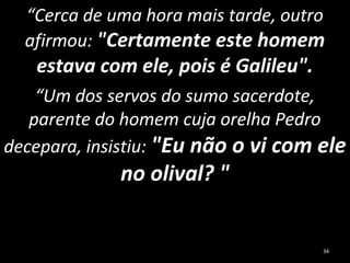 “Cerca de uma hora mais tarde, outro
afirmou: "Certamente este homem
estava com ele, pois é Galileu".
“Um dos servos do sumo sacerdote,
parente do homem cuja orelha Pedro
decepara, insistiu: "Eu não o vi com ele
no olival? "
34
 