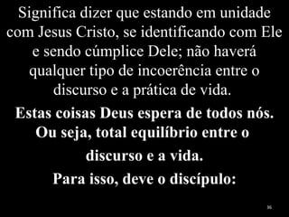 Significa dizer que estando em unidade
com Jesus Cristo, se identificando com Ele
e sendo cúmplice Dele; não haverá
qualquer tipo de incoerência entre o
discurso e a prática de vida.
Estas coisas Deus espera de todos nós.
Ou seja, total equilíbrio entre o
discurso e a vida.
Para isso, deve o discípulo:
36
 