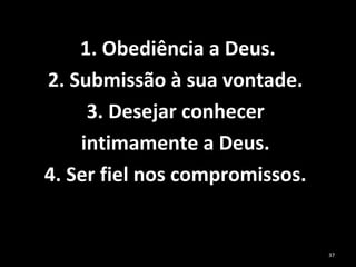  1. Obediência a Deus. 
2. Submissão à sua vontade. 
3. Desejar conhecer 
intimamente a Deus. 
4. Ser fiel nos compromissos. 
37
 
