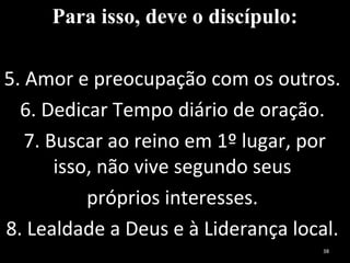 Para isso, deve o discípulo:
5. Amor e preocupação com os outros.
6. Dedicar Tempo diário de oração.
7. Buscar ao reino em 1º lugar, por
isso, não vive segundo seus
próprios interesses.
8. Lealdade a Deus e à Liderança local.
38
 