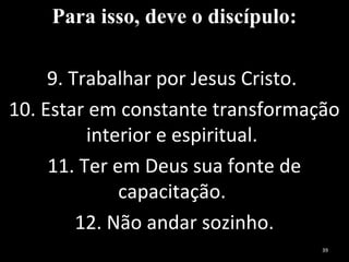 Para isso, deve o discípulo:
9. Trabalhar por Jesus Cristo.
10. Estar em constante transformação
interior e espiritual.
11. Ter em Deus sua fonte de
capacitação.
12. Não andar sozinho.
39
 