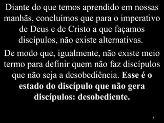 Diante do que temos aprendido em nossas
manhãs, concluímos que para o imperativo
de Deus e de Cristo a que façamos
discípulos, não existe alternativas.
De modo que, igualmente, não existe meio
termo para definir quem não faz discípulos
que não seja a desobediência. Esse é o
estado do discípulo que não gera
discípulos: desobediente.
4
 