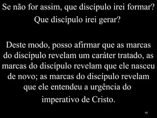 Se não for assim, que discípulo irei formar?
Que discípulo irei gerar?
Deste modo, posso afirmar que as marcas
do discípulo revelam um caráter tratado, as
marcas do discípulo revelam que ele nasceu
de novo; as marcas do discípulo revelam
que ele entendeu a urgência do
imperativo de Cristo.
40
 