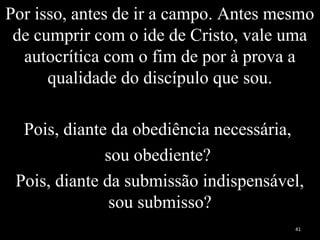 Por isso, antes de ir a campo. Antes mesmo
de cumprir com o ide de Cristo, vale uma
autocrítica com o fim de por à prova a
qualidade do discípulo que sou.
Pois, diante da obediência necessária,
sou obediente?
Pois, diante da submissão indispensável,
sou submisso?
41
 