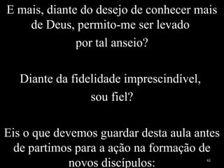 E mais, diante do desejo de conhecer mais
de Deus, permito-me ser levado
por tal anseio?
Diante da fidelidade imprescindível,
sou fiel?
Eis o que devemos guardar desta aula antes
de partimos para a ação na formação de
novos discípulos: 42
 