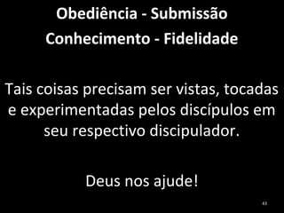 Obediência - Submissão
Conhecimento - Fidelidade
Tais coisas precisam ser vistas, tocadas
e experimentadas pelos discípulos em
seu respectivo discipulador.
Deus nos ajude!
43
 