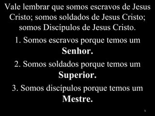 Vale lembrar que somos escravos de Jesus
Cristo; somos soldados de Jesus Cristo;
somos Discípulos de Jesus Cristo.
1. Somos escravos porque temos um
Senhor.
2. Somos soldados porque temos um
Superior.
3. Somos discípulos porque temos um
Mestre.
5
 