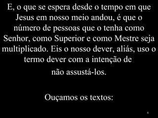 E, o que se espera desde o tempo em que
Jesus em nosso meio andou, é que o
número de pessoas que o tenha como
Senhor, como Superior e como Mestre seja
multiplicado. Eis o nosso dever, aliás, uso o
termo dever com a intenção de
não assustá-los.
Ouçamos os textos:
6
 