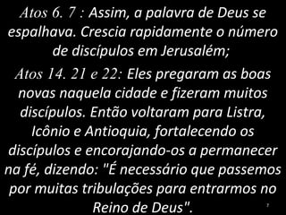 Atos 6. 7 : Assim, a palavra de Deus se
espalhava. Crescia rapidamente o número
de discípulos em Jerusalém;
Atos 14. 21 e 22: Eles pregaram as boas
novas naquela cidade e fizeram muitos
discípulos. Então voltaram para Listra,
Icônio e Antioquia, fortalecendo os
discípulos e encorajando-os a permanecer
na fé, dizendo: "É necessário que passemos
por muitas tribulações para entrarmos no
Reino de Deus". 7
 