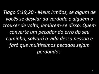 Tiago 5:19,20 - Meus irmãos, se algum de
vocês se desviar da verdade e alguém o
trouxer de volta, lembrem-se disso: Quem
converte um pecador do erro do seu
caminho, salvará a vida dessa pessoa e
fará que muitíssimos pecados sejam
perdoados.
8
 