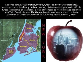 Los cinco boroughs (Manhattan, Brooklyn, Queens, Bronx y Staten Island),
separados por los ríos East y Hudson, son muy distintos entre sí, pero la atención del
 turista se concentra en Manhattan, el lugar al que todos se refieren cuando hablan de
    New York. Cuando decimos The Big Apple (la famosa manzana que nos tienta)
       pensamos en Manhattan, y lo cierto es que allí hay mucho para ver y hacer.




                                           N
                                           E
                                           W

                                           Y
                                           O
                                           R
                                           K
 