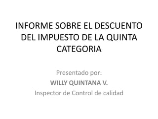 INFORME SOBRE EL DESCUENTO
 DEL IMPUESTO DE LA QUINTA
        CATEGORIA

          Presentado por:
        WILLY QUINTANA V.
   Inspector de Control de calidad
 