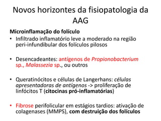 Novos horizontes da fisiopatologia da
AAG
Microinflamação do folículo
• Infiltrado inflamatório leve a moderado na região
peri-infundibular dos folículos pilosos
• Desencadeantes: antígenos de Propionobacterium
sp., Malassezia sp., ou outros
• Queratinócitos e células de Langerhans: células
apresentadoras de antígenos -> proliferação de
linfócitos T (citocinas pró-inflamatórias)
• Fibrose perifolicular em estágios tardios: ativação de
colagenases (MMPS), com destruição dos folículos
 