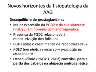 Novos horizontes da fisiopatologia da
AAG
Desequilíbrio de prostaglandinas
• Maior expressão da PGD2 e da sua sintetase
(PGD2S) em homens com androgenética
• Presença da PGD2 relacionada à
miniaturização dos folículos
• PGD2 inibe o crescimento via receptores DP-2.
• PGE2 tem efeito reverso com promoção do
crescimento
• Desequilíbrio (PGD2 > PGE2) contribui para a
perda dos cabelos na alopecia androgenética.
 