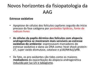 Novos horizontes da fisiopatologia da
AAG
Estresse oxidativo
• Apoptose de células dos folículos capilares seguida do início
precoce da fase catágena por peróxidos lipídicos, fonte de
radicais livres
• As células da papila dérmica dos folículos com alopecia
androgenética se mostraram mais sensíveis ao estresse
oxidativo do ambiente: expressavam marcadores do
estresse oxidativo e dano ao DNA como: heat shock protein-
27, super oxido dismutase, catalase e p16(INK4a)/pRB.
• De fato, os pro oxidantes são tidos como os maiores
mediadores da exacerbação da alopecia androgenética
induzida por luz UV e tabagismo.
 