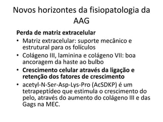 Novos horizontes da fisiopatologia da
AAG
Perda de matriz extracelular
• Matriz extracelular: suporte mecânico e
estrutural para os folículos
• Colágeno III, laminina e colágeno VII: boa
ancoragem da haste ao bulbo
• Crescimento celular através da ligação e
retenção dos fatores de crescimento
• acetyl-N-Ser-Asp-Lys-Pro (AcSDKP) é um
tetrapeptídeo que estimula o crescimento do
pelo, através do aumento do colágeno III e das
Gags na MEC.
 