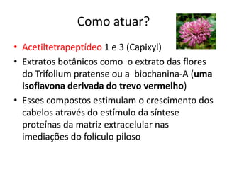 Como atuar?
• Acetiltetrapeptídeo 1 e 3 (Capixyl)
• Extratos botânicos como o extrato das flores
do Trifolium pratense ou a biochanina-A (uma
isoflavona derivada do trevo vermelho)
• Esses compostos estimulam o crescimento dos
cabelos através do estímulo da síntese
proteínas da matriz extracelular nas
imediações do folículo piloso
 