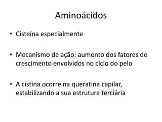 Aminoácidos
• Cisteína especialmente
• Mecanismo de ação: aumento dos fatores de
crescimento envolvidos no ciclo do pelo
• A cistina ocorre na queratina capilar,
estabilizando a sua estrutura terciária
 