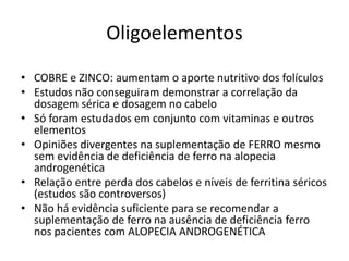 Oligoelementos
• COBRE e ZINCO: aumentam o aporte nutritivo dos folículos
• Estudos não conseguiram demonstrar a correlação da
dosagem sérica e dosagem no cabelo
• Só foram estudados em conjunto com vitaminas e outros
elementos
• Opiniões divergentes na suplementação de FERRO mesmo
sem evidência de deficiência de ferro na alopecia
androgenética
• Relação entre perda dos cabelos e níveis de ferritina séricos
(estudos são controversos)
• Não há evidência suficiente para se recomendar a
suplementação de ferro na ausência de deficiência ferro
nos pacientes com ALOPECIA ANDROGENÉTICA
 