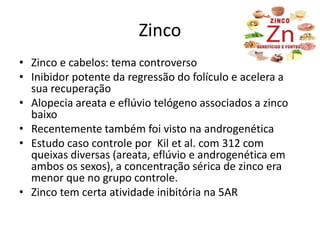 Zinco
• Zinco e cabelos: tema controverso
• Inibidor potente da regressão do folículo e acelera a
sua recuperação
• Alopecia areata e eflúvio telógeno associados a zinco
baixo
• Recentemente também foi visto na androgenética
• Estudo caso controle por Kil et al. com 312 com
queixas diversas (areata, eflúvio e androgenética em
ambos os sexos), a concentração sérica de zinco era
menor que no grupo controle.
• Zinco tem certa atividade inibitória na 5AR
 
