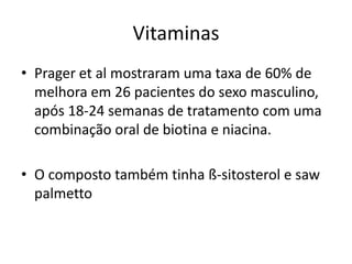 Vitaminas
• Prager et al mostraram uma taxa de 60% de
melhora em 26 pacientes do sexo masculino,
após 18-24 semanas de tratamento com uma
combinação oral de biotina e niacina.
• O composto também tinha ß-sitosterol e saw
palmetto
 