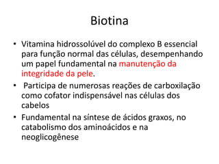 Biotina
• Vitamina hidrossolúvel do complexo B essencial
para função normal das células, desempenhando
um papel fundamental na manutenção da
integridade da pele.
• Participa de numerosas reações de carboxilação
como cofator indispensável nas células dos
cabelos
• Fundamental na síntese de ácidos graxos, no
catabolismo dos aminoácidos e na
neoglicogênese
 