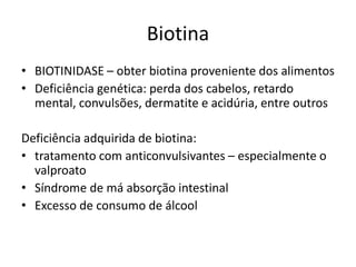 Biotina
• BIOTINIDASE – obter biotina proveniente dos alimentos
• Deficiência genética: perda dos cabelos, retardo
mental, convulsões, dermatite e acidúria, entre outros
Deficiência adquirida de biotina:
• tratamento com anticonvulsivantes – especialmente o
valproato
• Síndrome de má absorção intestinal
• Excesso de consumo de álcool
 